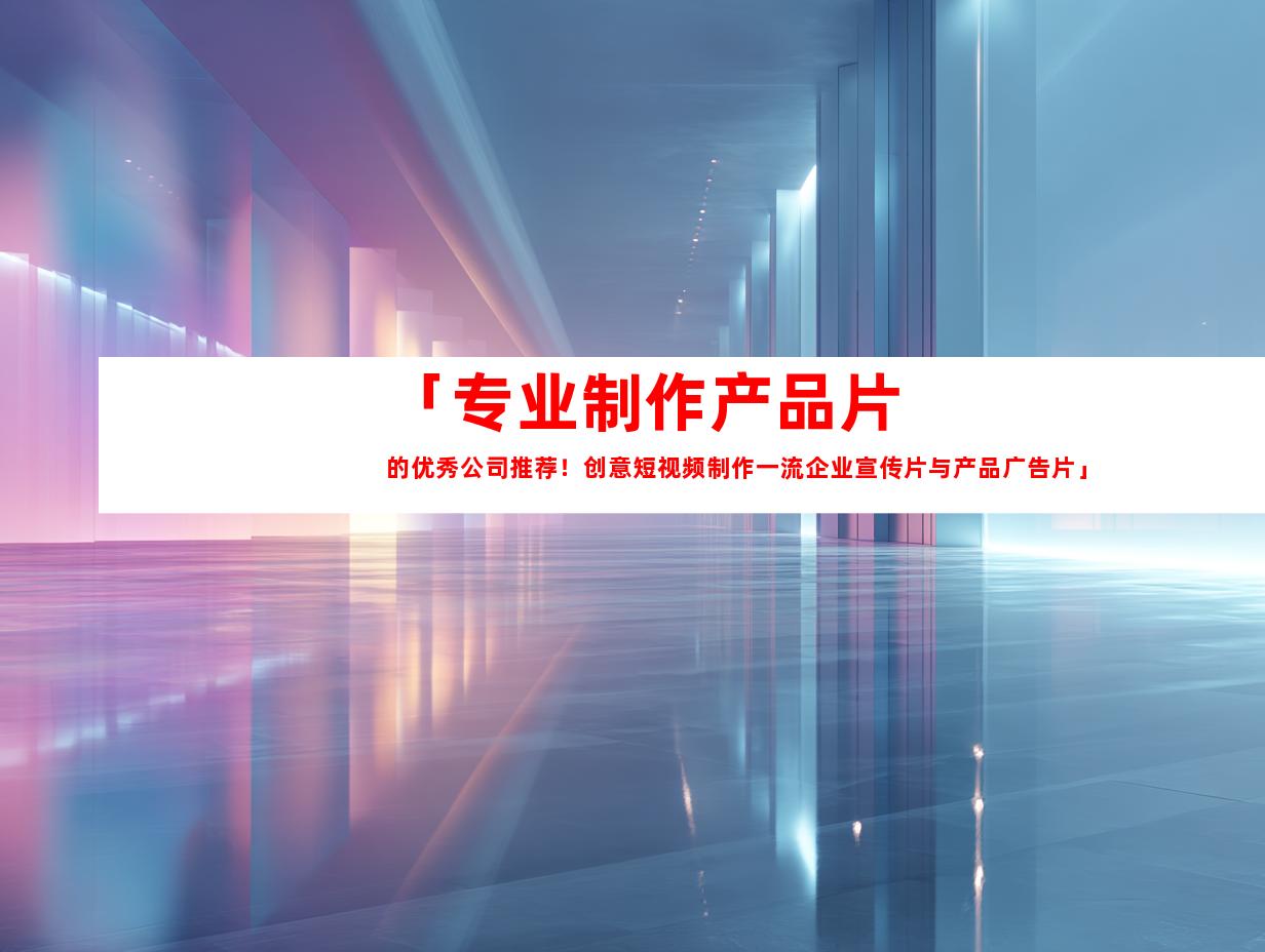 苏州「专业制作产品片的优秀公司推荐！创意短视频制作一流企业宣传片与产品广告片」