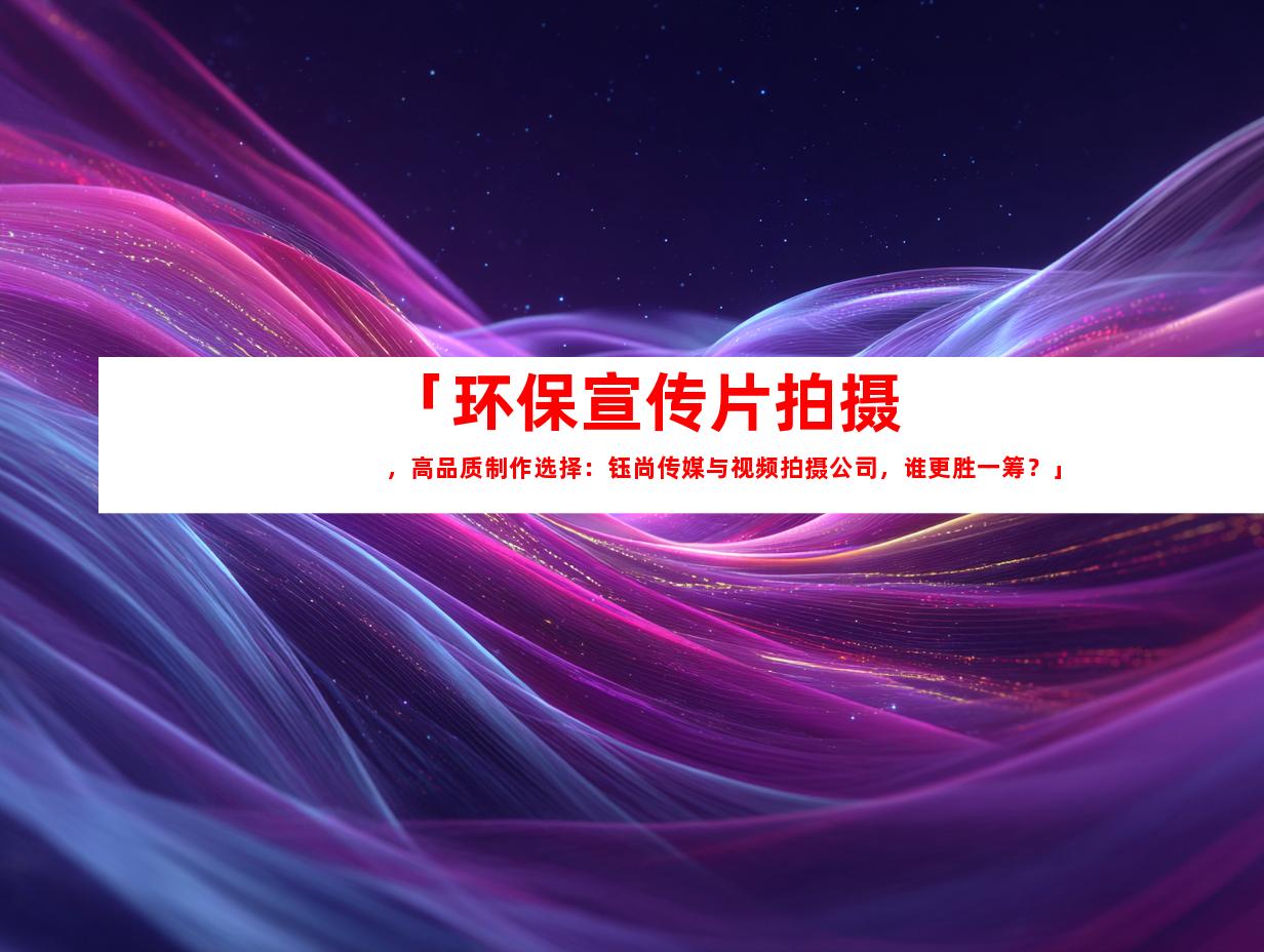 苏州「环保宣传片拍摄，高品质制作选择：钰尚传媒与视频拍摄公司，谁更胜一筹？」